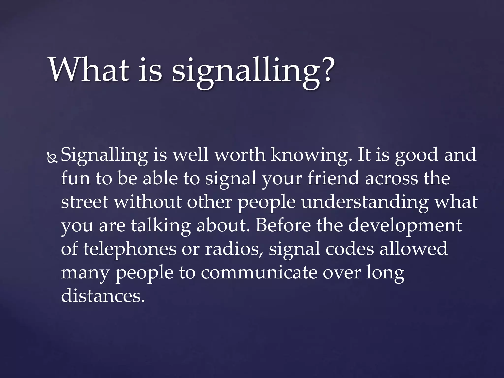  Signalling is well worth knowing. It is good and
fun to be able to signal your friend across the
street without other people understanding what
you are talking about. Before the development
of telephones or radios, signal codes allowed
many people to communicate over long
distances.
What is signalling?
 