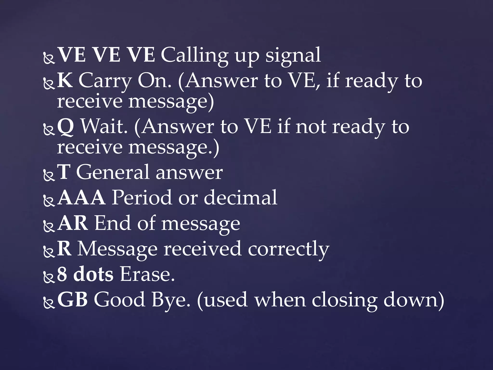 VE VE VE Calling up signal
K Carry On. (Answer to VE, if ready to
receive message)
Q Wait. (Answer to VE if not ready to
receive message.)
T General answer
AAA Period or decimal
AR End of message
R Message received correctly
8 dots Erase.
GB Good Bye. (used when closing down)
 