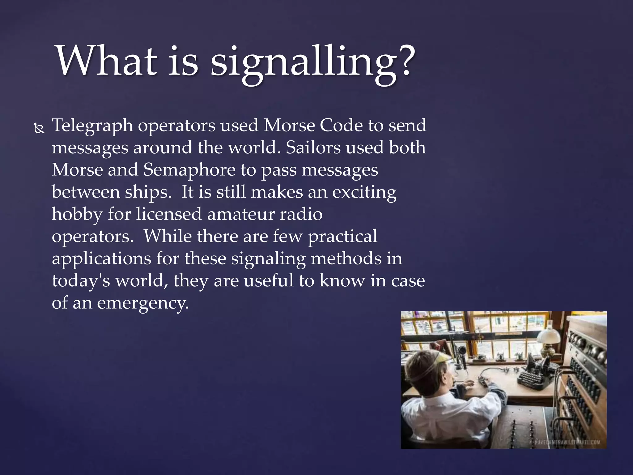  Telegraph operators used Morse Code to send
messages around the world. Sailors used both
Morse and Semaphore to pass messages
between ships. It is still makes an exciting
hobby for licensed amateur radio
operators. While there are few practical
applications for these signaling methods in
today's world, they are useful to know in case
of an emergency.
What is signalling?
 