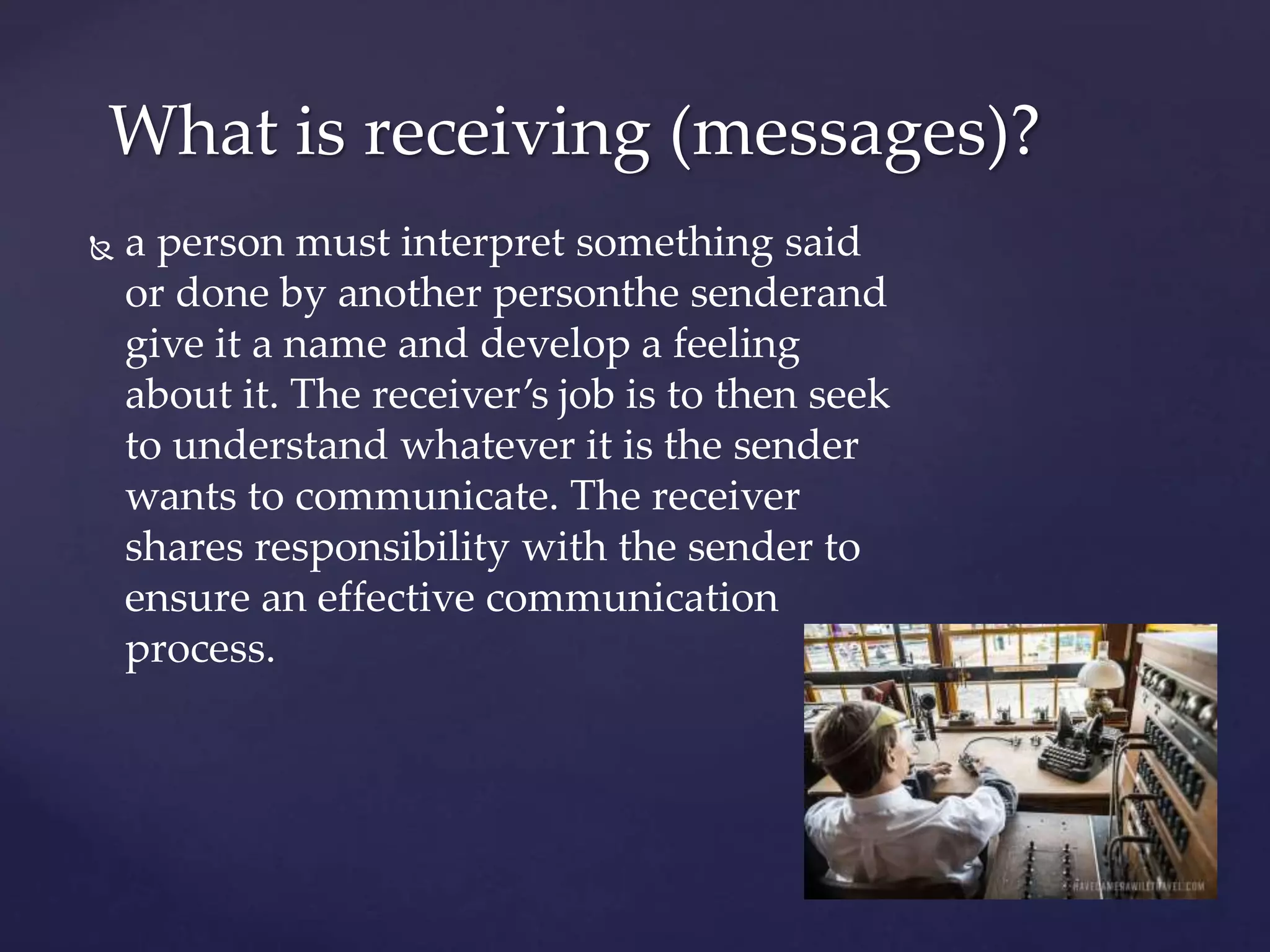 What is receiving (messages)?
 a person must interpret something said
or done by another personthe senderand
give it a name and develop a feeling
about it. The receiver’s job is to then seek
to understand whatever it is the sender
wants to communicate. The receiver
shares responsibility with the sender to
ensure an effective communication
process.
 