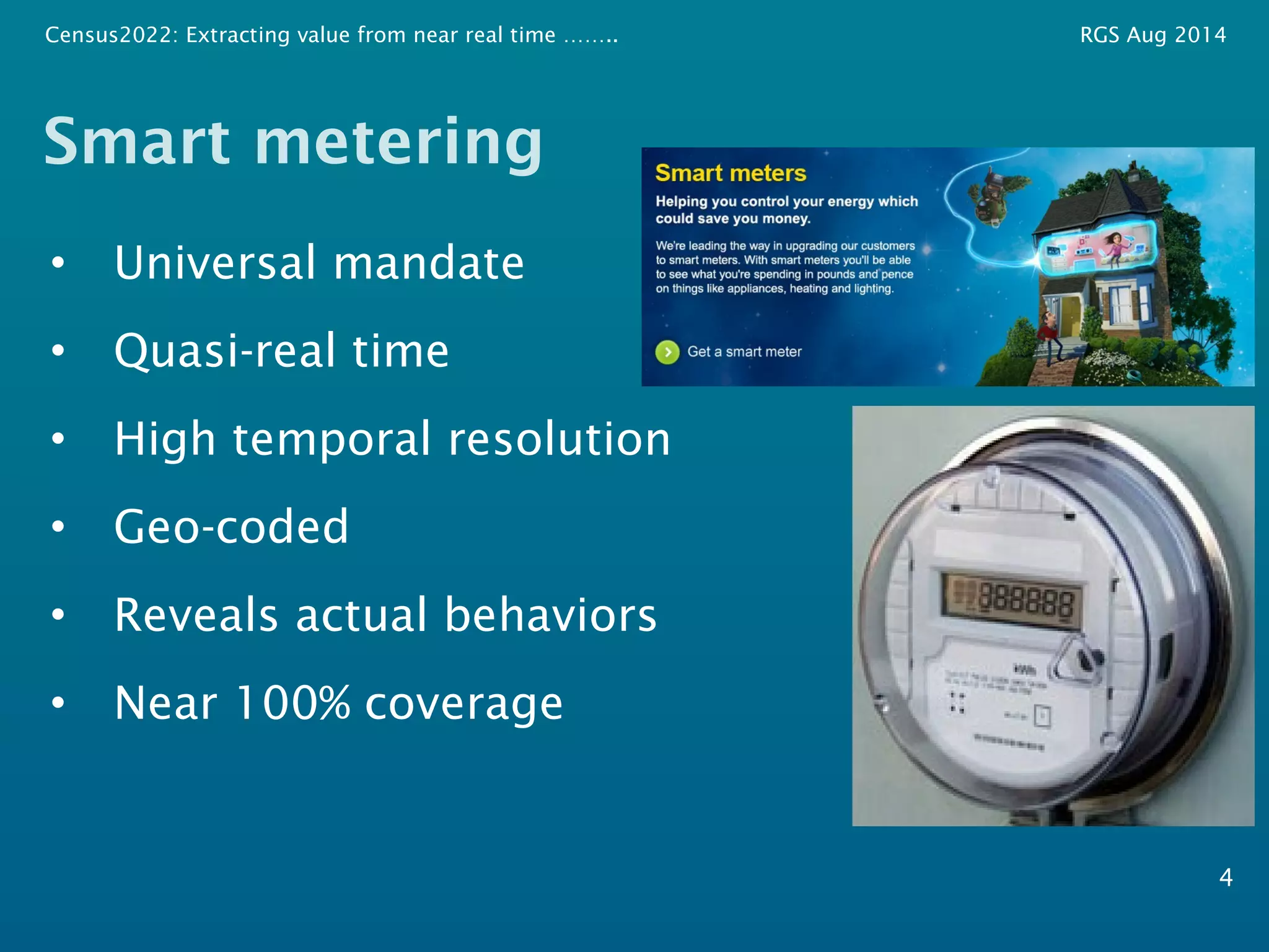 Census2022: Extracting value from near real time …….. RGS Aug 2014 
Smart metering 
• Universal mandate 
• Quasi-real time 
• High temporal resolution 
• Geo-coded 
• Reveals actual behaviors 
• Near 100% coverage 
4 
 
