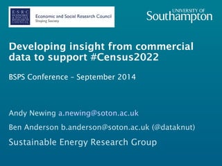 Developing insight from commercial 
data to support #Census2022 
BSPS Conference – September 2014 
Andy Newing a.newing@soton.ac.uk 
Ben Anderson b.anderson@soton.ac.uk (@dataknut) 
Sustainable Energy Research Group 
 