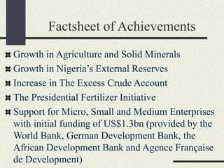 Factsheet of Achievements
Growth in Agriculture and Solid Minerals
Growth in Nigeria’s External Reserves
Increase in The Excess Crude Account
The Presidential Fertilizer Initiative
Support for Micro, Small and Medium Enterprises
with initial funding of US$1.3bn (provided by the
World Bank, German Development Bank, the
African Development Bank and Agence Française
de Development)
 
