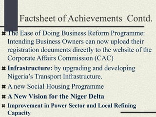 Factsheet of Achievements Contd.
The Ease of Doing Business Reform Programme:
Intending Business Owners can now upload their
registration documents directly to the website of the
Corporate Affairs Commission (CAC)
Infrastructure: by upgrading and developing
Nigeria’s Transport Infrastructure.
A new Social Housing Programme
A New Vision for the Niger Delta
Improvement in Power Sector and Local Refining
Capacity
 