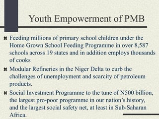 Youth Empowerment of PMB
Feeding millions of primary school children under the
Home Grown School Feeding Programme in over 8,587
schools across 19 states and in addition employs thousands
of cooks
Modular Refineries in the Niger Delta to curb the
challenges of unemployment and scarcity of petroleum
products.
Social Investment Programme to the tune of N500 billion,
the largest pro-poor programme in our nation’s history,
and the largest social safety net, at least in Sub-Saharan
Africa.
 