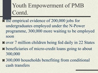 Youth Empowerment of PMB
Contd.
the empirical evidence of 200,000 jobs for
undergraduates employed under the N-Power
programme, 300,000 more waiting to be employed
soon
over 7 million children being fed daily in 22 States
beneficiaries of micro-credit loans going to about
300,000
300,000 households benefiting from conditional
cash transfers
 