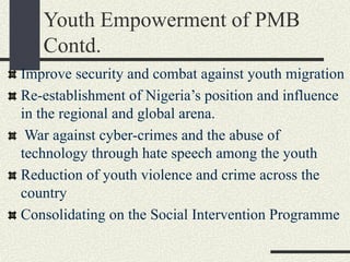 Youth Empowerment of PMB
Contd.
Improve security and combat against youth migration
Re-establishment of Nigeria’s position and influence
in the regional and global arena.
War against cyber-crimes and the abuse of
technology through hate speech among the youth
Reduction of youth violence and crime across the
country
Consolidating on the Social Intervention Programme
 