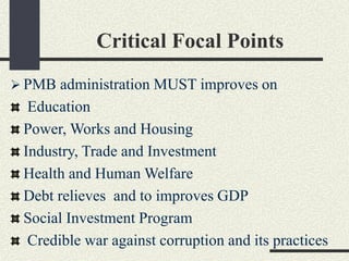 Critical Focal Points
 PMB administration MUST improves on
Education
Power, Works and Housing
Industry, Trade and Investment
Health and Human Welfare
Debt relieves and to improves GDP
Social Investment Program
Credible war against corruption and its practices
 