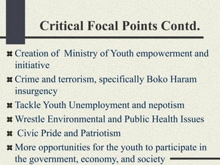 Critical Focal Points Contd.
Creation of Ministry of Youth empowerment and
initiative
Crime and terrorism, specifically Boko Haram
insurgency
Tackle Youth Unemployment and nepotism
Wrestle Environmental and Public Health Issues
Civic Pride and Patriotism
More opportunities for the youth to participate in
the government, economy, and society
 