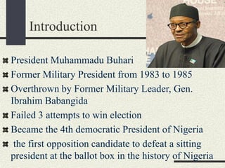 Introduction
President Muhammadu Buhari
Former Military President from 1983 to 1985
Overthrown by Former Military Leader, Gen.
Ibrahim Babangida
Failed 3 attempts to win election
Became the 4th democratic President of Nigeria
the first opposition candidate to defeat a sitting
president at the ballot box in the history of Nigeria
 