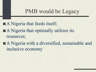 PMB would be Legacy
A Nigeria that feeds itself;
A Nigeria that optimally utilizes its
resources;
A Nigeria with a diversified, sustainable and
inclusive economy
 