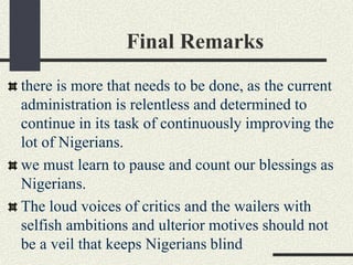 Final Remarks
there is more that needs to be done, as the current
administration is relentless and determined to
continue in its task of continuously improving the
lot of Nigerians.
we must learn to pause and count our blessings as
Nigerians.
The loud voices of critics and the wailers with
selfish ambitions and ulterior motives should not
be a veil that keeps Nigerians blind
 