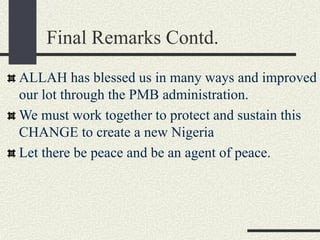 Final Remarks Contd.
ALLAH has blessed us in many ways and improved
our lot through the PMB administration.
We must work together to protect and sustain this
CHANGE to create a new Nigeria
Let there be peace and be an agent of peace.
 