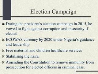 Election Campaign
During the president's election campaign in 2015, he
vowed to fight against corruption and insecurity if
elected
ECOWAS currency by 2020 under Nigeria’s guidance
and leadership
Free maternal and children healthcare services
Stabilising the naira.
Amending the Constitution to remove immunity from
prosecution for elected officers in criminal case.
 