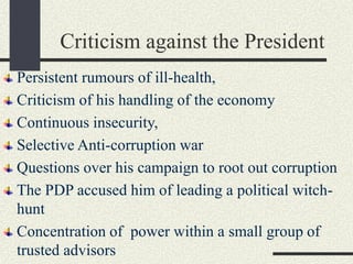 Criticism against the President
Persistent rumours of ill-health,
Criticism of his handling of the economy
Continuous insecurity,
Selective Anti-corruption war
Questions over his campaign to root out corruption
The PDP accused him of leading a political witch-
hunt
Concentration of power within a small group of
trusted advisors
 