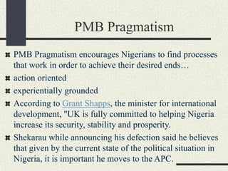 PMB Pragmatism
PMB Pragmatism encourages Nigerians to find processes
that work in order to achieve their desired ends…
action oriented
experientially grounded
According to Grant Shapps, the minister for international
development, "UK is fully committed to helping Nigeria
increase its security, stability and prosperity.
Shekarau while announcing his defection said he believes
that given by the current state of the political situation in
Nigeria, it is important he moves to the APC.
 