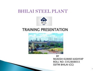 BHILAI STEEL PLANT

TRAINING PRESENTATION

BY
MUKESH KUMAR KASHYAP
ROLL NO-3352808033
SSITM BHILAI (CG)
1

 