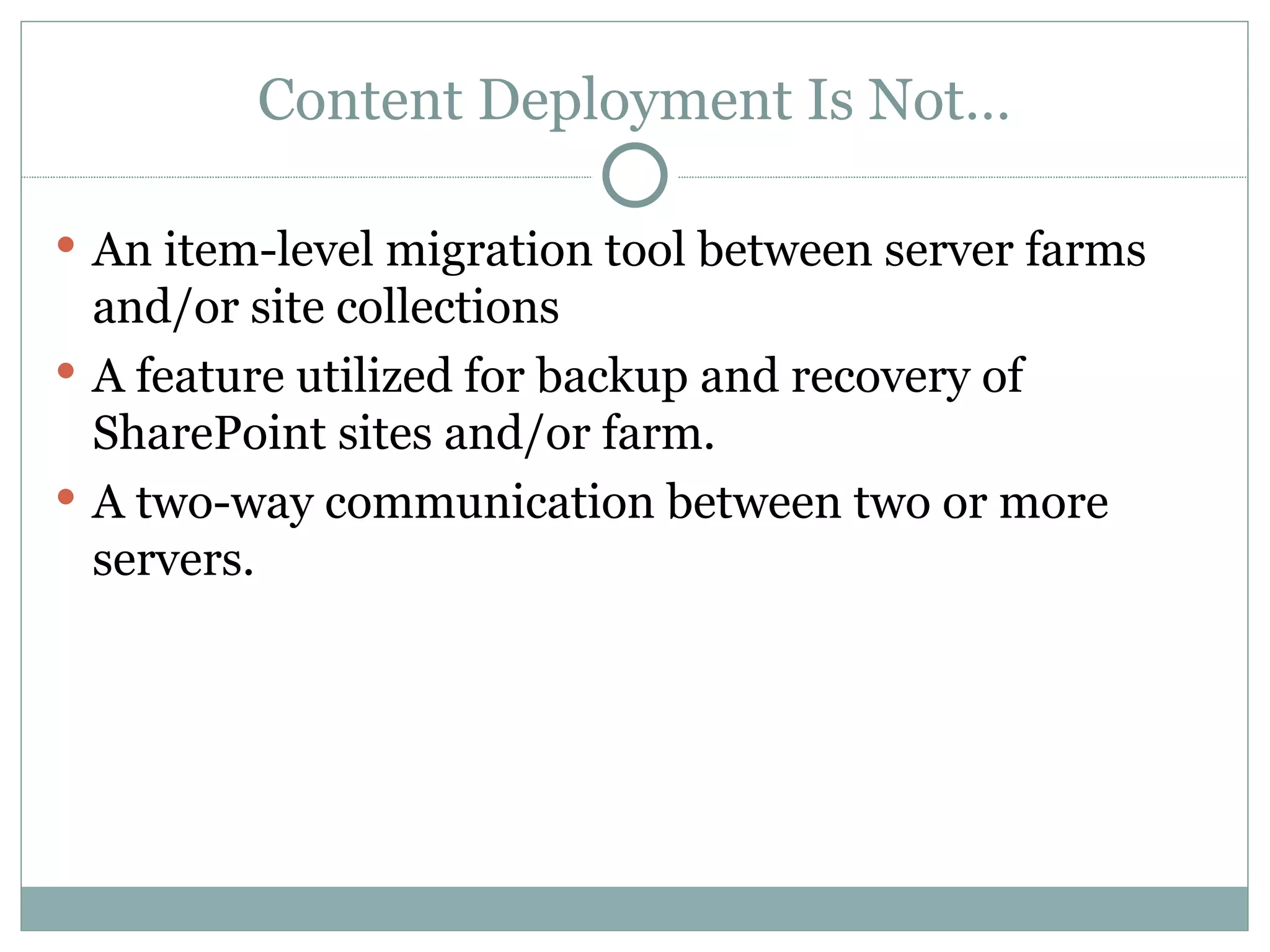 Content Deployment Is Not… An item-level migration tool between server farms and/or site collections A feature utilized for backup and recovery of SharePoint sites and/or farm.  A two-way communication between two or more servers.  
