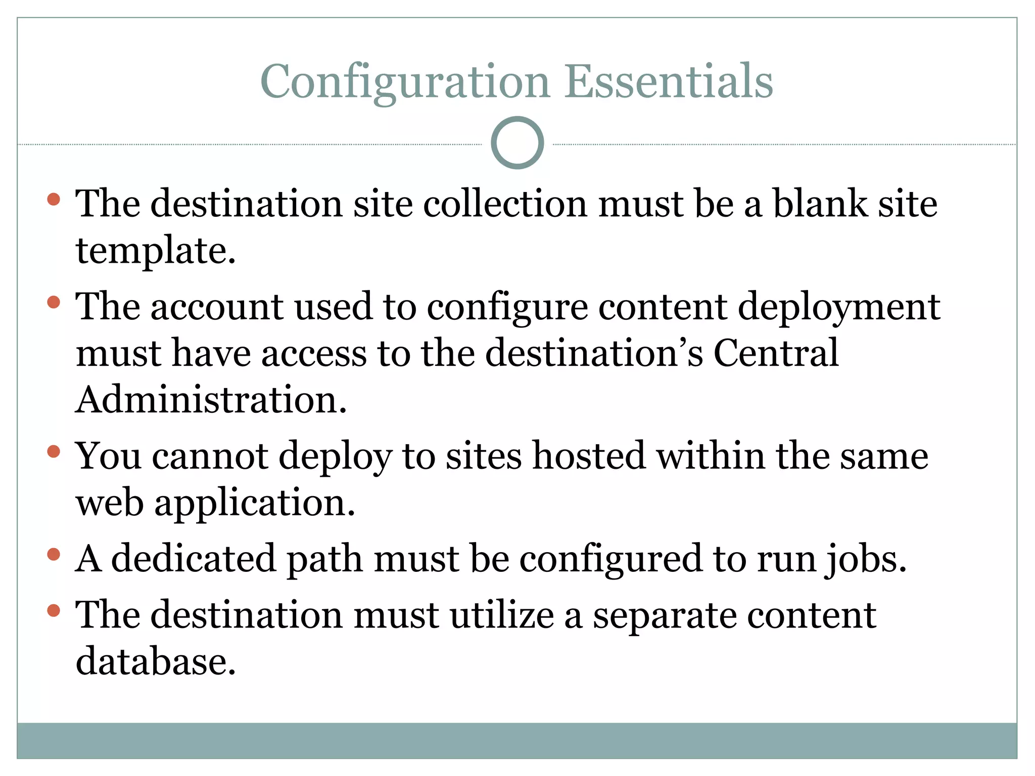 Configuration Essentials The destination site collection must be a blank site template.  The account used to configure content deployment must have access to the destination’s Central Administration. You cannot deploy to sites hosted within the same web application. A dedicated path must be configured to run jobs. The destination must utilize a separate content database. 
