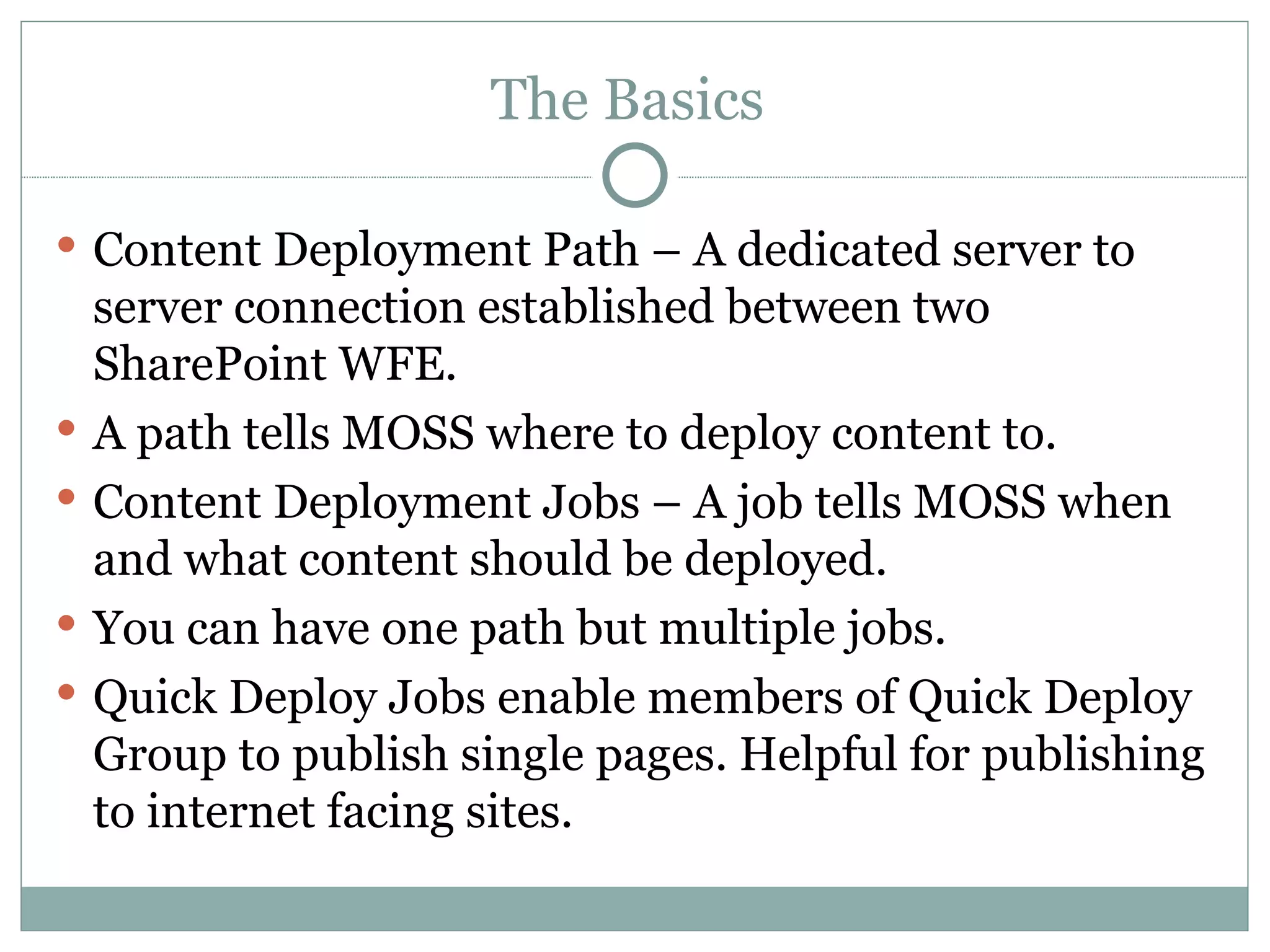 The Basics  Content Deployment Path – A dedicated server to server connection established between two SharePoint WFE.  A path tells MOSS where to deploy content to. Content Deployment Jobs – A job tells MOSS when and what content should be deployed.  You can have one path but multiple jobs.  Quick Deploy Jobs enable members of Quick Deploy Group to publish single pages. Helpful for publishing to internet facing sites.  