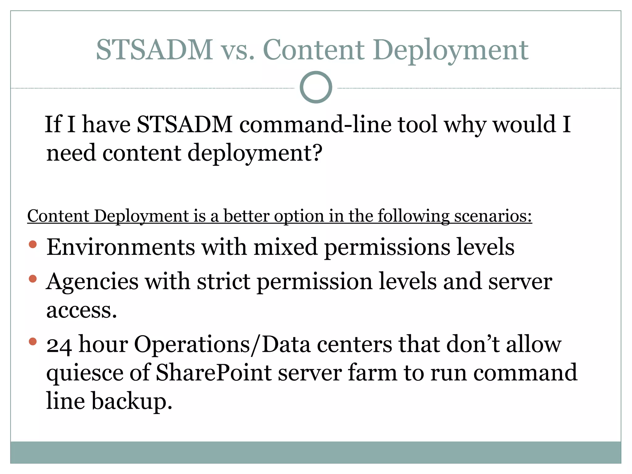 STSADM vs. Content Deployment  If I have STSADM command-line tool why would I need content deployment? Content Deployment is a better option in the following scenarios: Environments with mixed permissions levels Agencies with strict permission levels and server access.  24 hour Operations/Data centers that don’t allow quiesce of SharePoint server farm to run command line backup.  