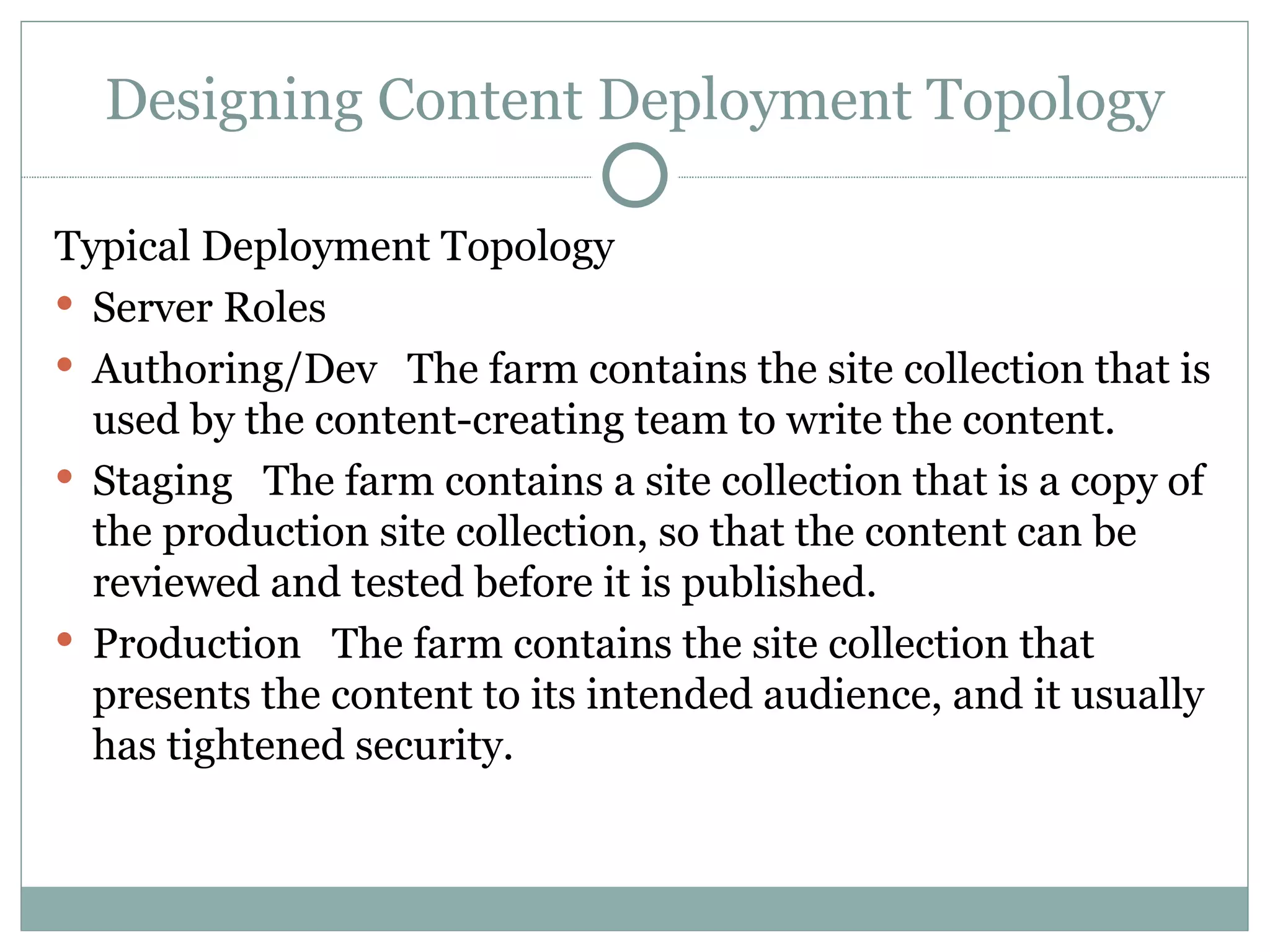 Designing Content Deployment Topology Typical Deployment Topology  Server Roles  Authoring/Dev   The farm contains the site collection that is used by the content-creating team to write the content. Staging   The farm contains a site collection that is a copy of the production site collection, so that the content can be reviewed and tested before it is published. Production   The farm contains the site collection that presents the content to its intended audience, and it usually has tightened security. 