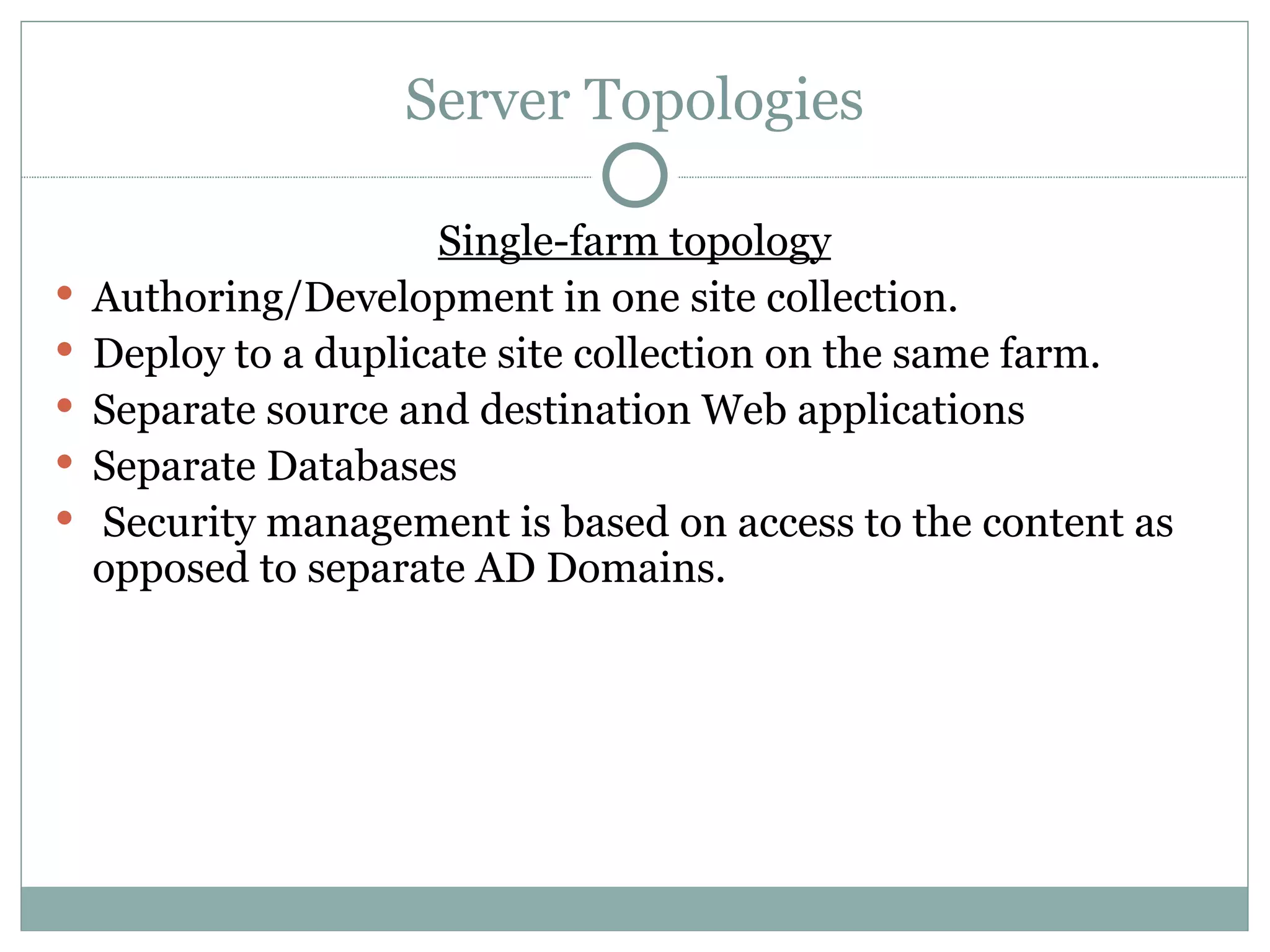 Server Topologies Single-farm topology Authoring/Development in one site collection.  Deploy to a duplicate site collection on the same farm.  Separate source and destination Web applications Separate Databases Security management is based on access to the content as opposed to separate AD Domains.  