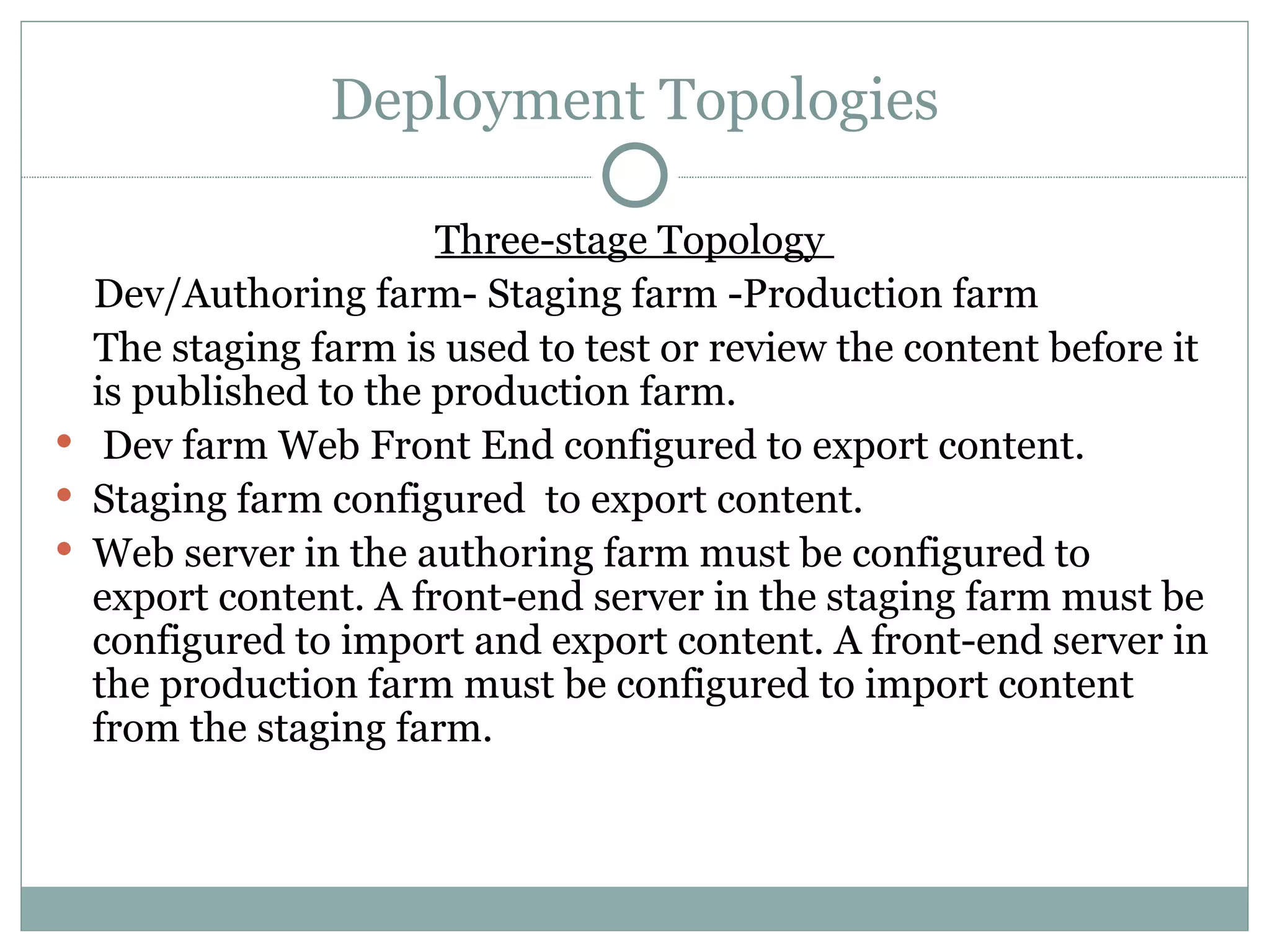Deployment Topologies Three-stage Topology  Dev/Authoring farm- Staging farm -Production farm  The staging farm is used to test or review the content before it is published to the production farm. Dev farm Web Front End configured to export content.  Staging farm configured  to export content. Web server in the authoring farm must be configured to export content. A front-end server in the staging farm must be configured to import and export content. A front-end server in the production farm must be configured to import content from the staging farm. 