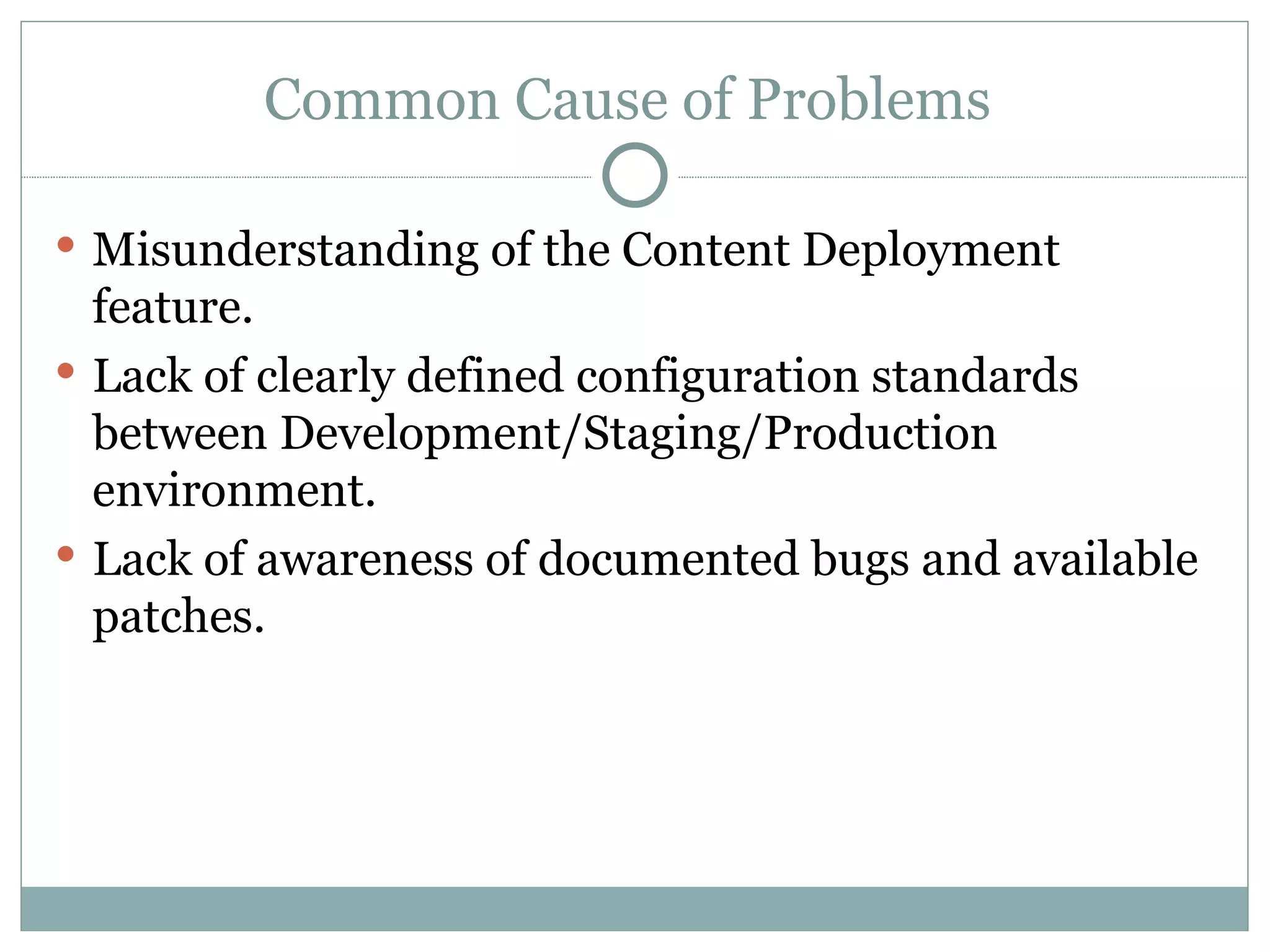 Common Cause of Problems  Misunderstanding of the Content Deployment feature. Lack of clearly defined configuration standards between Development/Staging/Production environment.  Lack of awareness of documented bugs and available patches.  