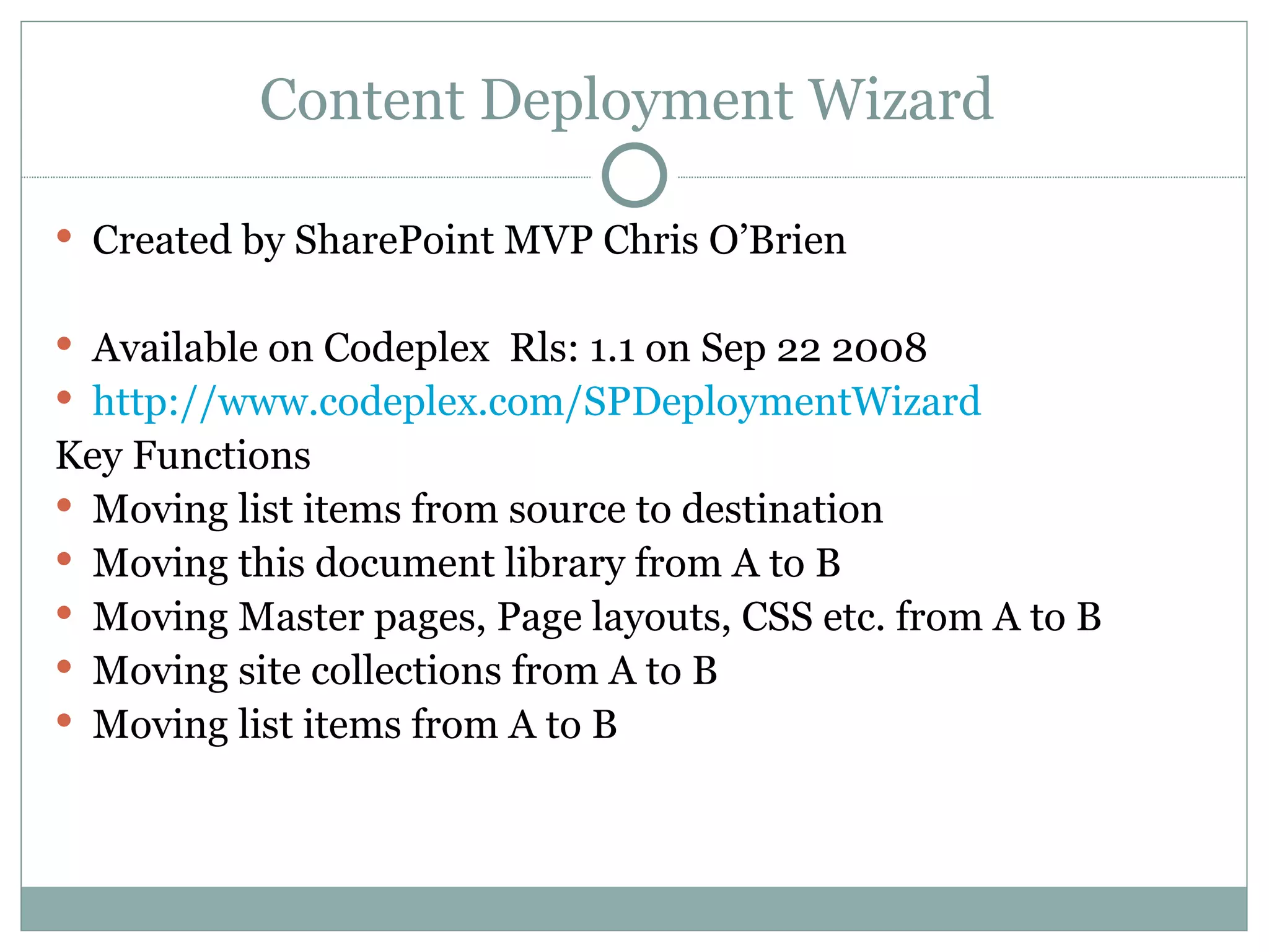 Content Deployment Wizard  Created by SharePoint MVP Chris O’Brien  Available on Codeplex  Rls: 1.1 on Sep 22 2008  http:// www.codeplex.com/SPDeploymentWizard Key Functions Moving list items from source to destination  Moving this document library from A to B  Moving Master pages, Page layouts, CSS etc. from A to B Moving site collections from A to B  Moving list items from A to B  
