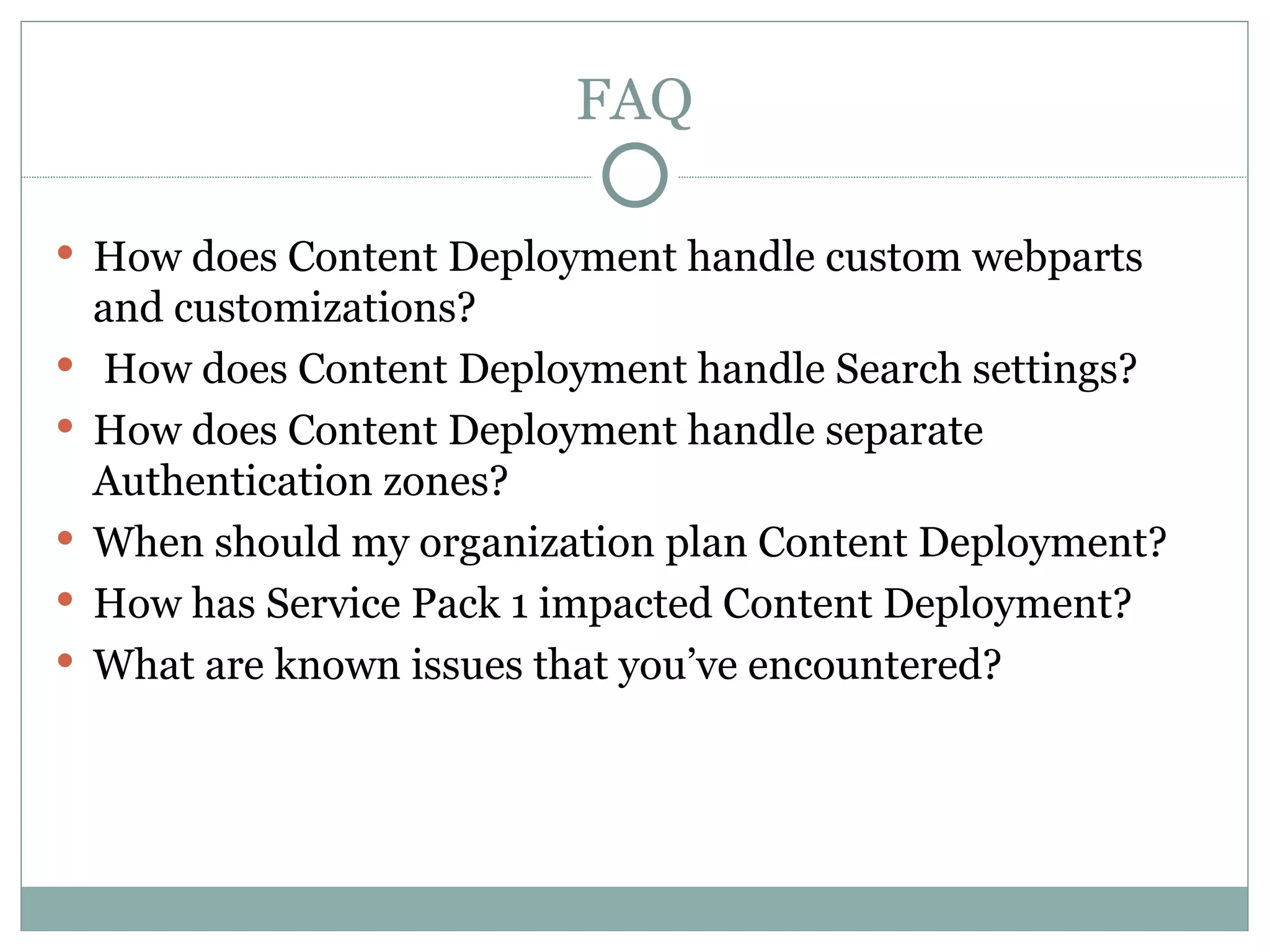FAQ How does Content Deployment handle custom webparts and customizations? How does Content Deployment handle Search settings? How does Content Deployment handle separate Authentication zones?  When should my organization plan Content Deployment? How has Service Pack 1 impacted Content Deployment? What are known issues that you’ve encountered? 