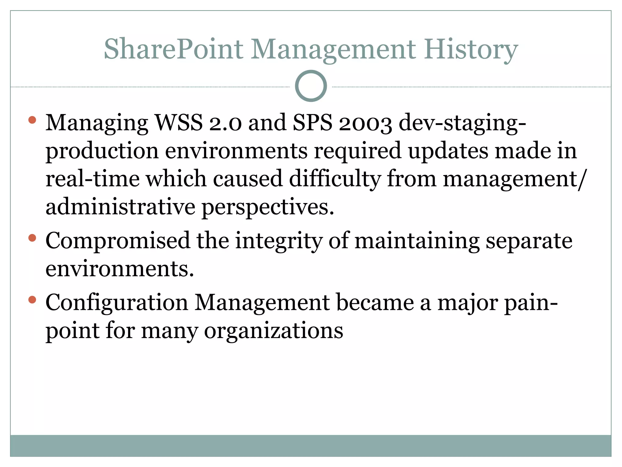 SharePoint Management History Managing WSS 2.0 and SPS 2003 dev-staging-production environments required updates made in real-time which caused difficulty from management/administrative perspectives. Compromised the integrity of maintaining separate environments.  Configuration Management became a major pain-point for many organizations 