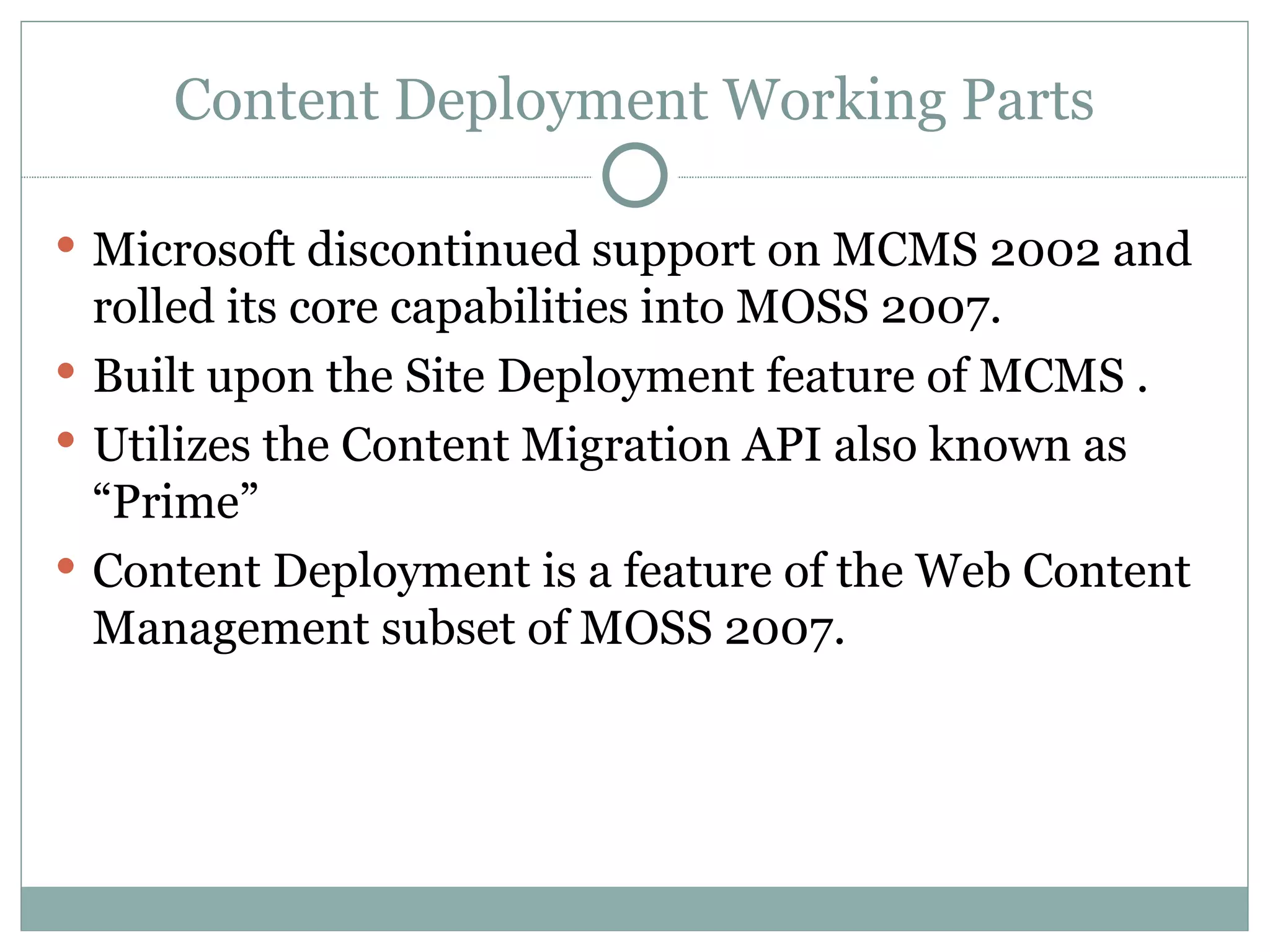 Microsoft discontinued support on MCMS 2002 and rolled its core capabilities into MOSS 2007.  Built upon the Site Deployment feature of MCMS .  Utilizes the Content Migration API also known as “Prime” Content Deployment is a feature of the Web Content Management subset of MOSS 2007.  Content Deployment Working Parts 