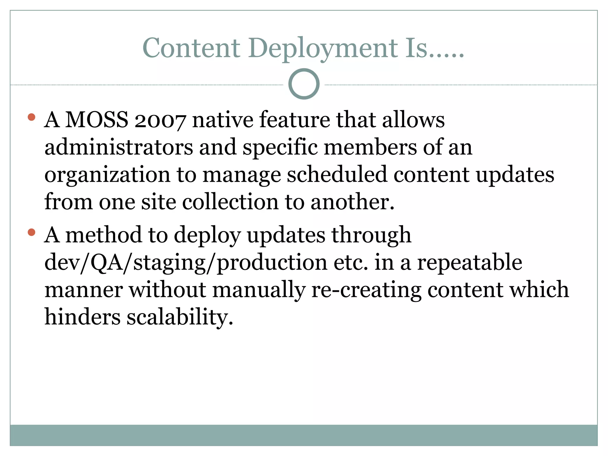Content Deployment Is….. A MOSS 2007 native feature that allows administrators and specific members of an organization to manage scheduled content updates from one site collection to another.  A method to deploy updates through dev/QA/staging/production etc. in a repeatable manner without manually re-creating content which hinders scalability.  