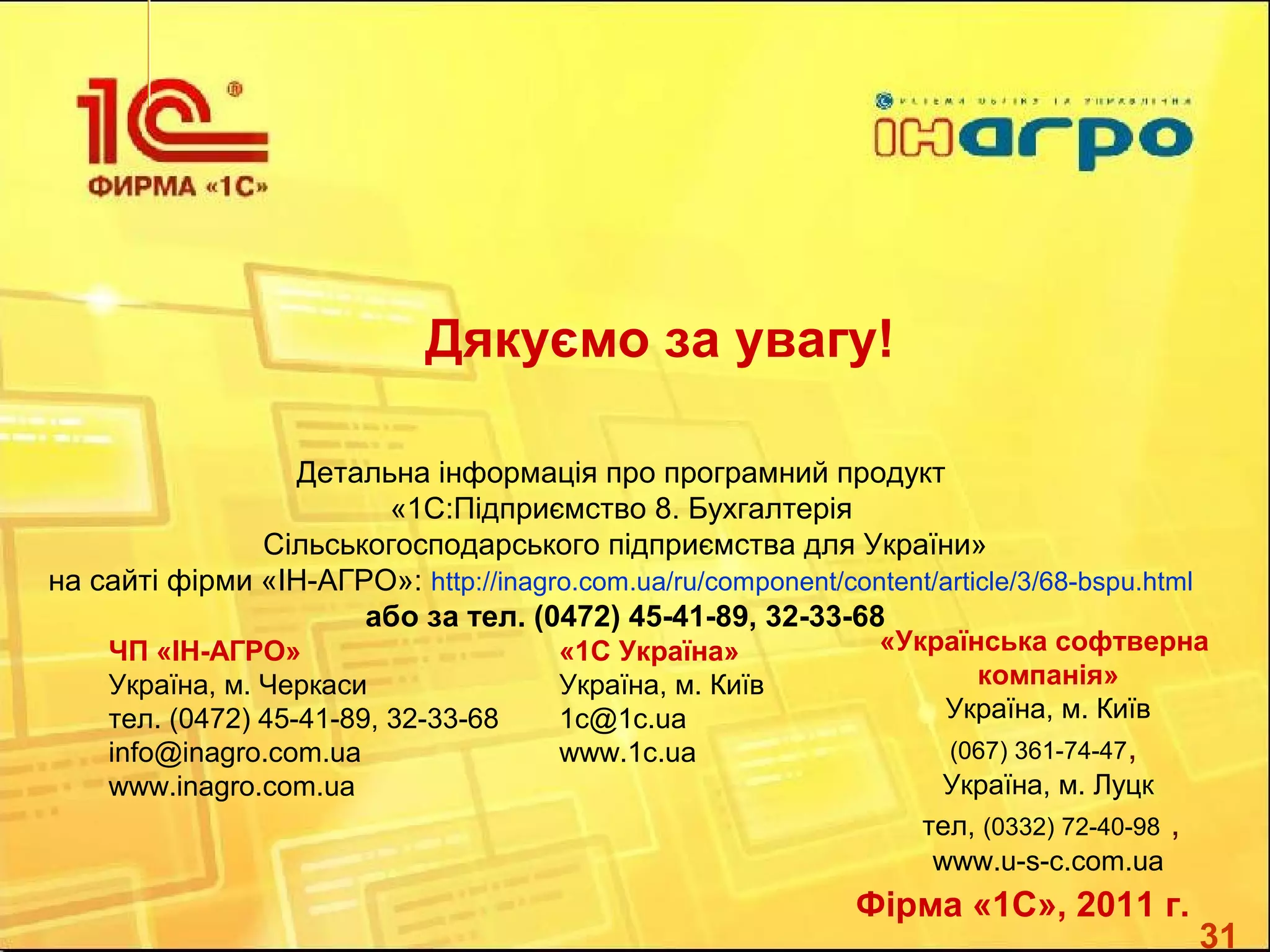 31
Дякуємо за увагу!
Детальна інформація про програмний продукт
«1С:Підприємство 8. Бухгалтерія
Сільськогосподарського підприємства для України»
на сайті фірми «ІН-АГРО»: http://inagro.com.ua/ru/component/content/article/3/68-bspu.html
або за тел. (0472) 45-41-89, 32-33-68
Фірма «1С», 2011 г.
ЧП «ІН-АГРО»
Україна, м. Черкаcи
тел. (0472) 45-41-89, 32-33-68
info@inagro.com.ua
www.inagro.com.ua
«1С Україна»
Україна, м. Київ
1с@1c.ua
www.1с.ua
«Українська софтверна
компанія»
Україна, м. Київ
(067) 361-74-47,
Україна, м. Луцк
тел, (0332) 72-40-98 ,
www.u-s-c.com.ua
 