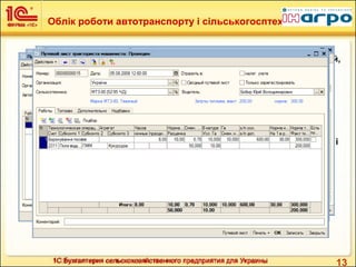 13
Облік роботи автотранспорту і сільськогосптехніки
1С:Бухгалтерия сельскохозяйственного предприятия для Украины
 Реалізований облік роботи автотранспорту (вантажний, легковий,
спеціальний) і сільськогосподарської техніки (трактори,
кобмайни.
 В програмі ведеться обробка дорожніх листів, облік видачі та
списання ПММ по факту, розрахунок списаня пального за
нормою, облік залишків пального по водіях і одницям техніки
(бакам).
 Виконується автоматичний розрахунок здільної зарплати водіїв і
помічників, розрахунок вартості послуг найманого транспорту і
сільгосптехніки.
 Забезпечена можливість розрахунку фактичної собівартості
кілометру пробігу, тонно-кілометру перевезення, фізічного
гектара і гектара умовної оранки.
 