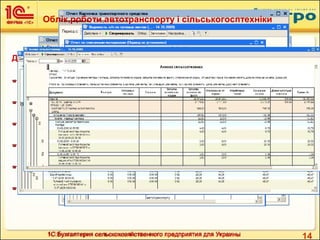 141С:Бухгалтерия сельскохозяйственного предприятия для Украины
Для аналізу роботи транспорту і сільськогосп техніки необхідні звіти:
 Аналіз видачі пального
 Картка транспортного засобу
 Відомість зарплати по дорожніх листах
 Звіт по списанних матеріалах
 Аналіз автотранспорта
 Аналіз сільськогосптехніки
Облік роботи автотранспорту і сільськогосптехніки
 