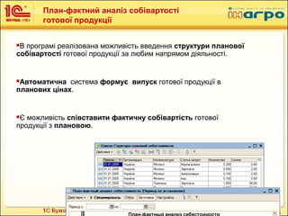 16
План-фактний аналіз собівартості
готової продукції
В програмі реалізована можливість введення структури планової
собівартості готової продукції за любим напрямом діяльності.
Автоматична система формує випуск готової продукції в
планових цінах.
Є можливість співставити фактичну собівартість готової
продукції з плановою.
 
