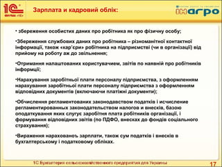 17
• збереження особистих даних про робітника як про фізичну особу;
•Збереження службових даних про робітника – різноманітної контактної
інформації, також «кар’єри» робітника на підприємстві (чи в організації) від
прийому на роботу аж до звільнення;
•Отримання налаштованих користувачием, звітів по наявній про робітників
інформції;
•Нарахування заробітньої плати персоналу підприємства, з оформленням
нарахування заробітньої плати персоналу підприємства з оформленням
відповідних документів (включаючи платіжні документи);
•Обчислення регламентованих законодавством податків і исчисление
регламентированных законодательством налогов и внесків, базою
оподаткування яких слугує заробітня плата робітників організації, і
формування відповідних звітів (по ПДФО, внесках до фондів соціального
страхування);
•Вираження нарахованоъ зарплати, також сум податків і внесків в
бухгалтерському і податковому обліках.
Зарплата и кадровий облік:
 