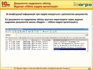 18
В конфігурації інформація про кадрів вводиться з допомогою документів.
Усі документи по кадровому обліку зрузчно переглядати через журнал
кадрових документів (меню «Кадри» – «Облік кадрів організацій»).
Документи кадрового обліку.
Журнал «Облік кадрів організації»
 