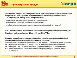 2
Про програмний продукт
Програмний продукт «1С:Підприємство 8. Бухгалтерія сільськогосподарського
підприємства для України» призначений для ведення бухгалтерського
и податкового обліку на с/г підприємствах:
- різних видів діяльності (рослинництво, тваринництво,
переробка с/г продукції, торгівля с/г продукцією);
- з любою системою оподаткування (загальна, фіксований с/г податок).
«1С:Підприємство 8. Бухгалтерія сільськогосподарського підприємства для
України» - спільне рішення фірм «1С» та «ІН-АГРО».
Рішення розроблено в результаті аналізау досвіду автоматизації обліку і
управління декількох сотень підприємств, серед якіх:
Холдинг «Фрідом Фарм Інтернешенл», ГК «Агромарс» (ТМ «Гаврилівські курчата»),
ГК «Агропроект Холдинг», ГК «Маіс», ЗАТ «Племінний завод «Агро Регіон»,
ГК «Ландгут», СВАТ «Птахоплемзавод «Коробовский» (ТМ «Смачне каченя»),
ВАТ «УкрЛендІнвест», «Золотоношська птахофабрика» (ТМ «Золоте яйце»)
та багато ін.
 