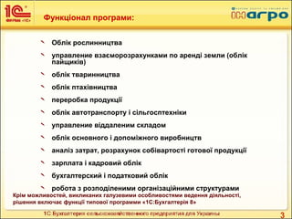 3
Функціонал програми:
 Облік рослинництва
 управление взаєморозрахунками по аренді земли (облік
пайщиків)
 облік тваринництва
 облік птахівництва
 переробка продукції
 облік автотранспорту і сільгосптехніки
 управление віддаленим складом
 облік основного і допоміжного виробництв
 аналіз затрат, розрахунок собівартості готової продукції
 зарплата і кадровий облік
 бухгалтерский і податковий облік
 робота з розподіленими організаційними структурами
Крім можливостей, викликаних галузевими особливостями ведення діяльності,
рішення включає функції типової программи «1С:Бухгалтерія 8»
 