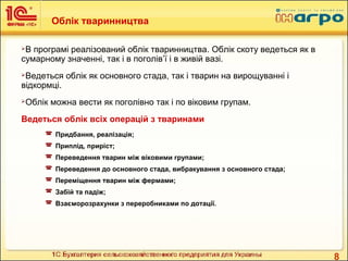 8
Облік тваринництва
В програмі реалізований облік тваринництва. Облік скоту ведеться як в
сумарному значенні, так і в поголів’ї і в живій вазі.
Ведеться облік як основного стада, так і тварин на вирощуванні і
відкормці.
Облік можна вести як поголівно так і по віковим групам.
Ведеться облік всіх операцій з тваринами
 Придбання, реалізація;
 Приплід, приріст;
 Переведення тварин між віковими групами;
 Переведення до основного стада, вибракування з основного стада;
 Переміщення тварин між фермами;
 Забій та падіж;
 Взаєморозрахунки з переробниками по дотації.
 