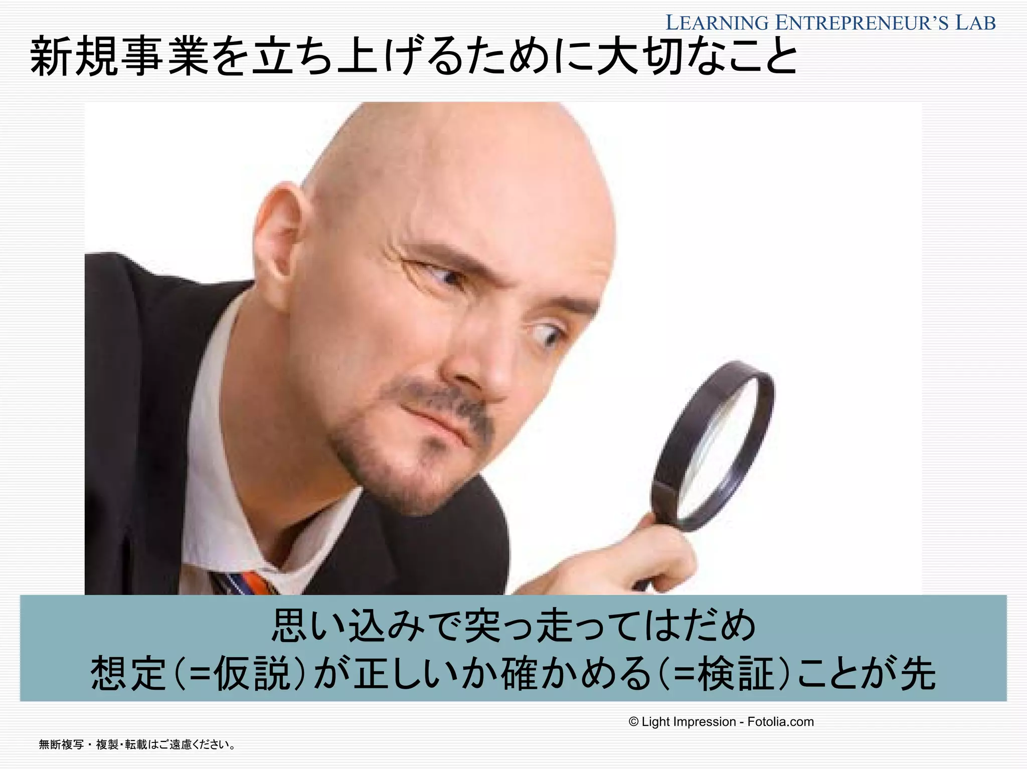 無断複写 ・ 複製・転載はご遠慮ください。
LEARNING ENTREPRENEUR’S LAB
新規事業を立ち上げるために大切なこと
思い込みで突っ走ってはだめ
想定（=仮説）が正しいか確かめる（=検証）ことが先
© Light Impression - Fotolia.com
 