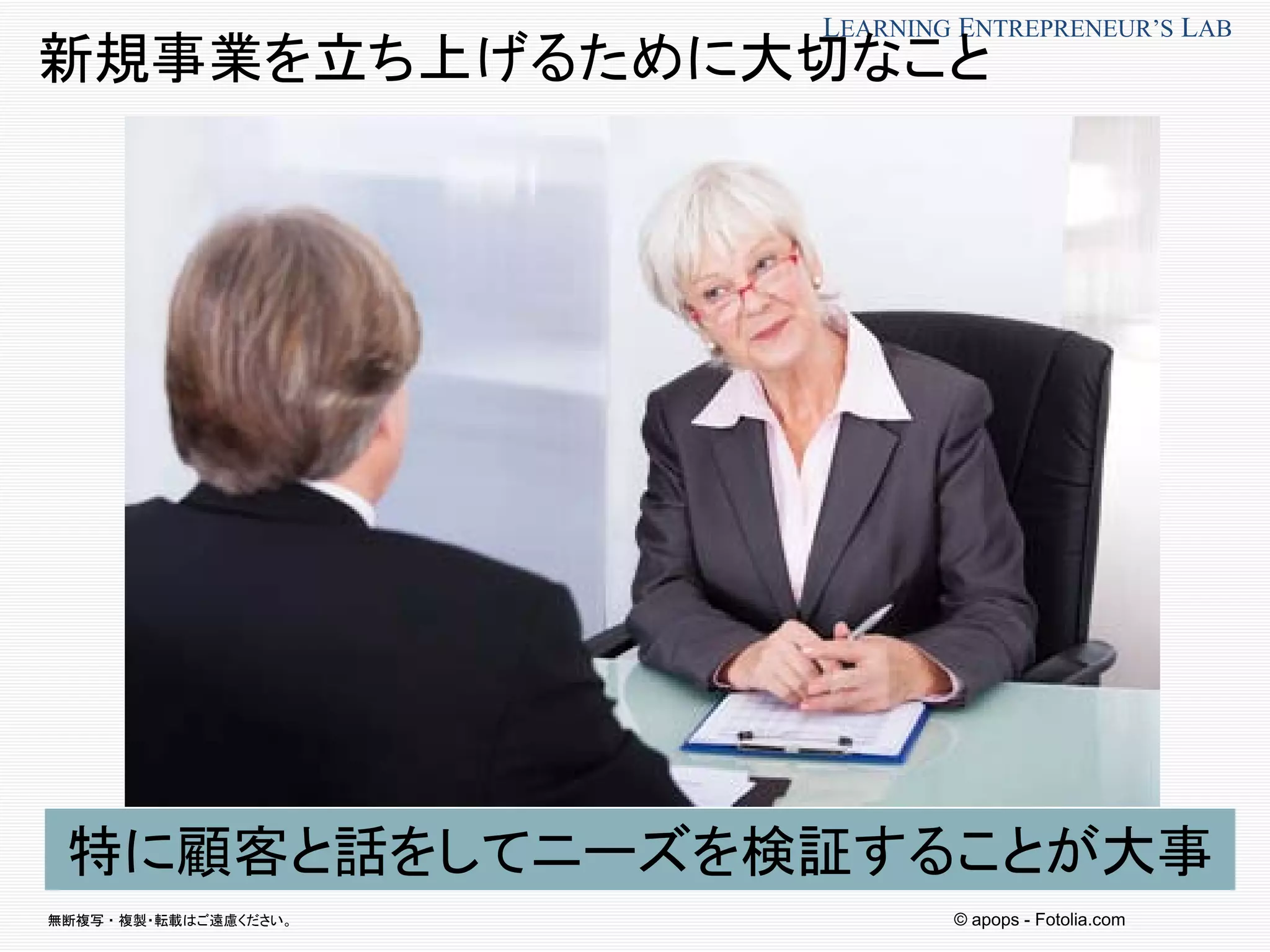 無断複写 ・ 複製・転載はご遠慮ください。
LEARNING ENTREPRENEUR’S LAB
© apops - Fotolia.com
特に顧客と話をしてニーズを検証することが大事
新規事業を立ち上げるために大切なこと
 