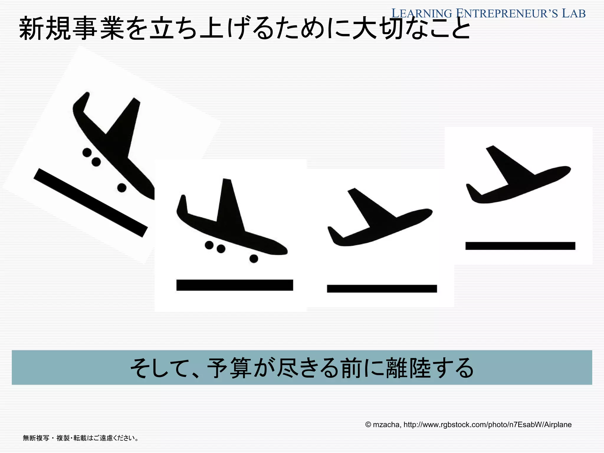 無断複写 ・ 複製・転載はご遠慮ください。
LEARNING ENTREPRENEUR’S LAB
新規事業を立ち上げるために大切なこと
そして、予算が尽きる前に離陸する
© mzacha, http://www.rgbstock.com/photo/n7EsabW/Airplane
 