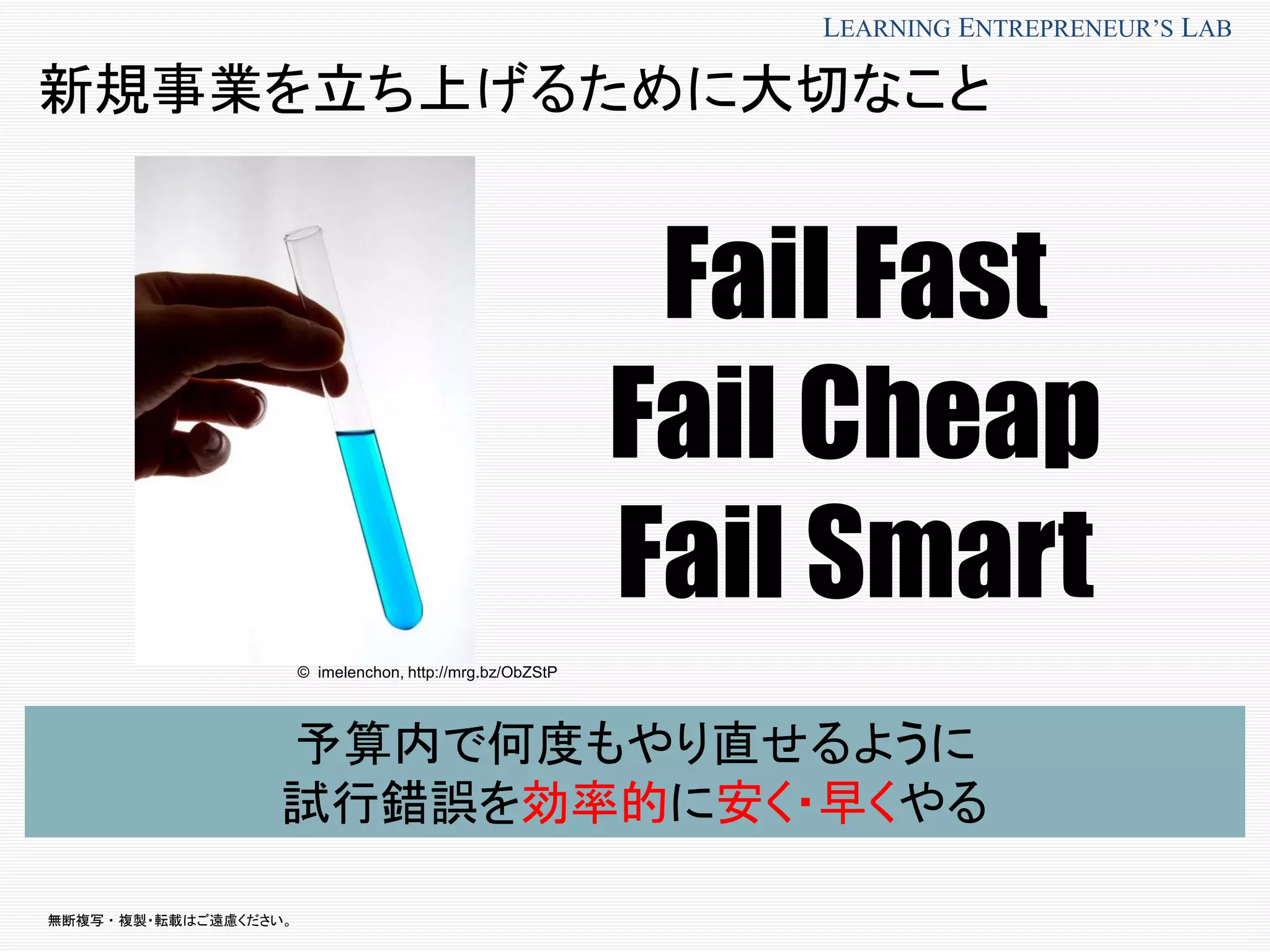 無断複写 ・ 複製・転載はご遠慮ください。
LEARNING ENTREPRENEUR’S LAB
新規事業を立ち上げるために大切なこと
予算内で何度もやり直せるように
試行錯誤を効率的に安く・早くやる
© imelenchon, http://mrg.bz/ObZStP
Fail Fast
Fail Cheap
Fail Smart
 