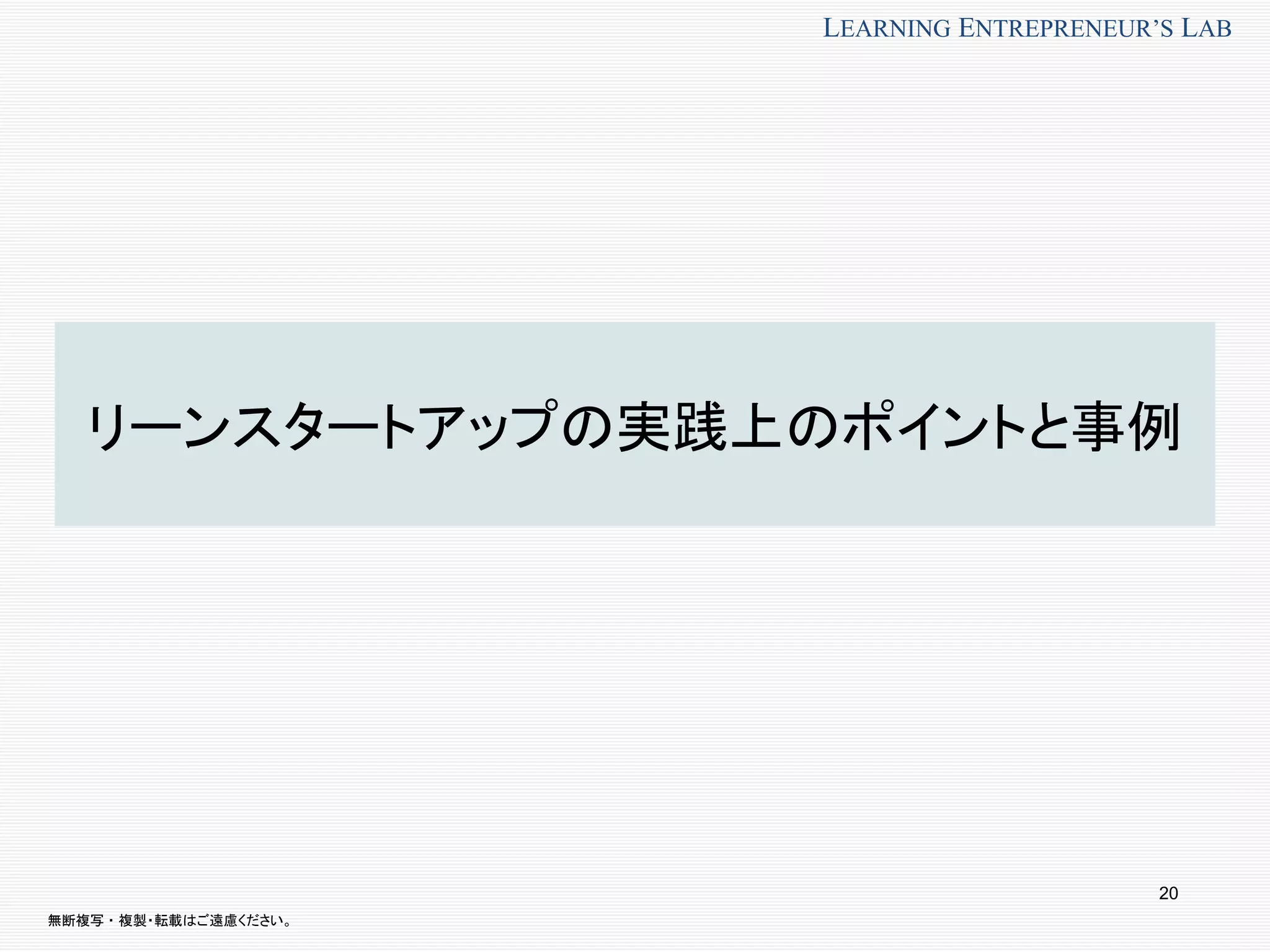 無断複写 ・ 複製・転載はご遠慮ください。
LEARNING ENTREPRENEUR’S LAB
リーンスタートアップの実践上のポイントと事例
20
 