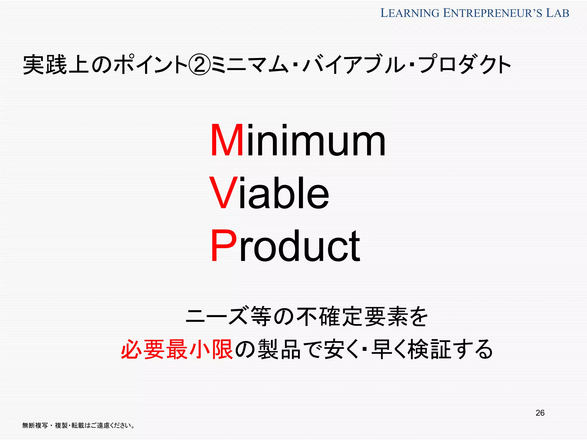 無断複写 ・ 複製・転載はご遠慮ください。
LEARNING ENTREPRENEUR’S LAB
実践上のポイント②ミニマム・バイアブル・プロダクト
ニーズ等の不確定要素を
必要最小限の製品で安く・早く検証する
26
Minimum
Viable
Product
 