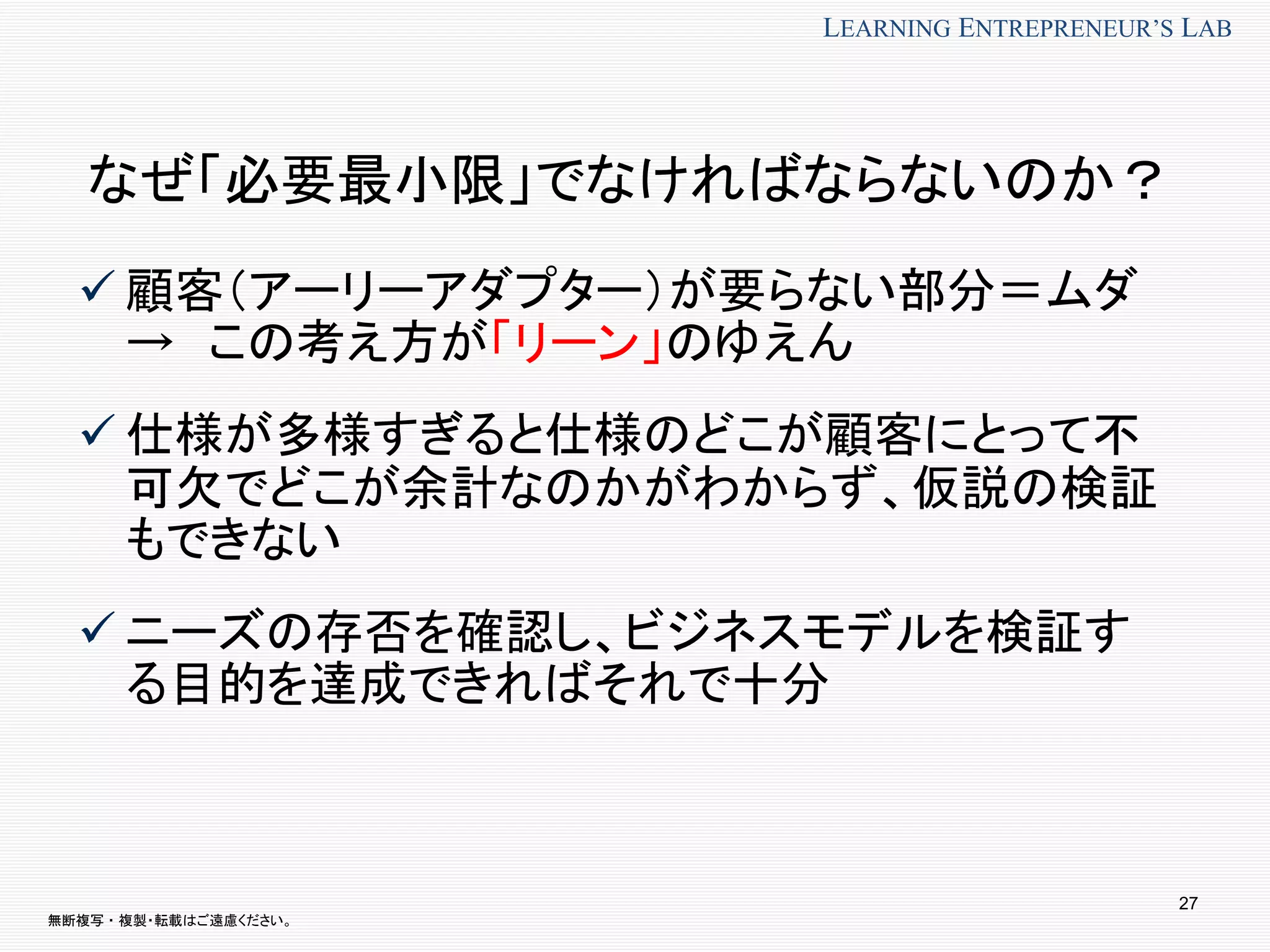 無断複写 ・ 複製・転載はご遠慮ください。
LEARNING ENTREPRENEUR’S LAB
27
なぜ「必要最小限」でなければならないのか？
 顧客（アーリーアダプター）が要らない部分＝ムダ
→ この考え方が「リーン」のゆえん
 仕様が多様すぎると仕様のどこが顧客にとって不
可欠でどこが余計なのかがわからず、仮説の検証
もできない
 ニーズの存否を確認し、ビジネスモデルを検証す
る目的を達成できればそれで十分
 